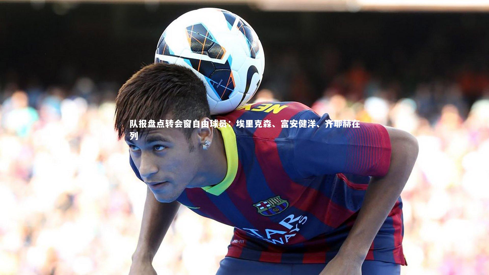 队报盘点转会窗自由球员：埃里克森、富安健洋、齐耶赫在列